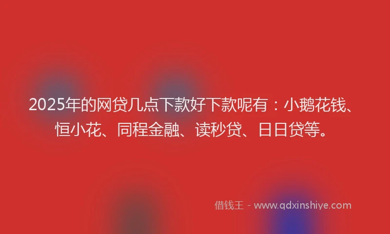 2025年的网贷几点下款好下款呢有：小鹅花钱、恒小花、同程金融、读秒贷、日日贷等。
