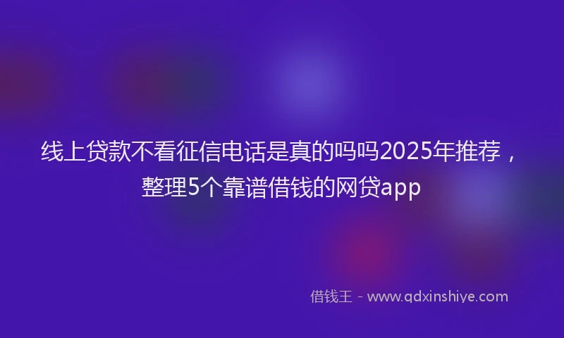 线上贷款不看征信电话是真的吗吗2025年推荐，整理5个靠谱借钱的网贷app