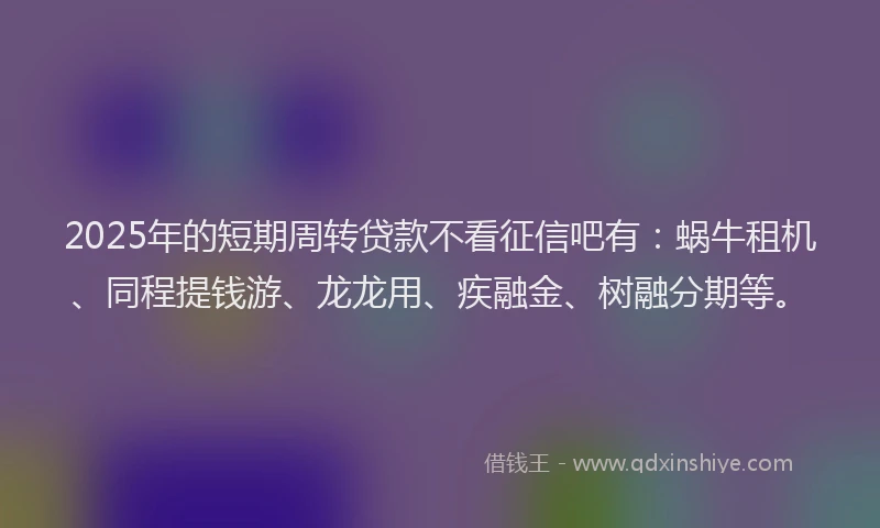 2025年的短期周转贷款不看征信吧有：蜗牛租机、同程提钱游、龙龙用、疾融金、树融分期等。