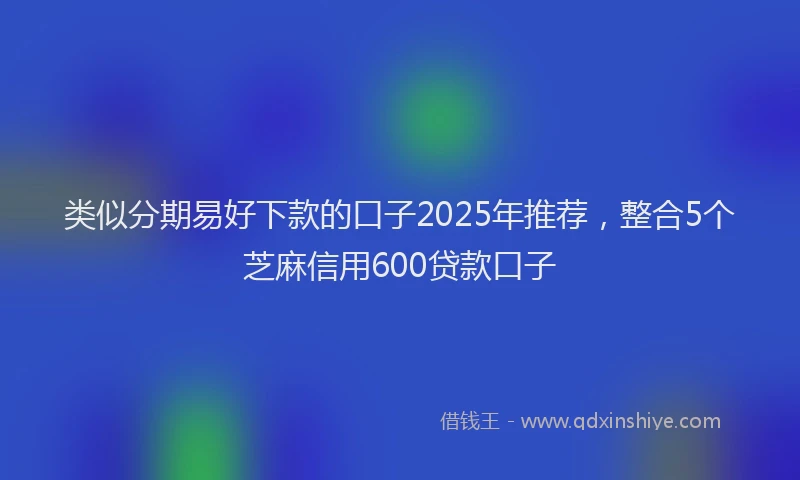 类似分期易好下款的口子2025年推荐，整合5个芝麻信用600贷款口子