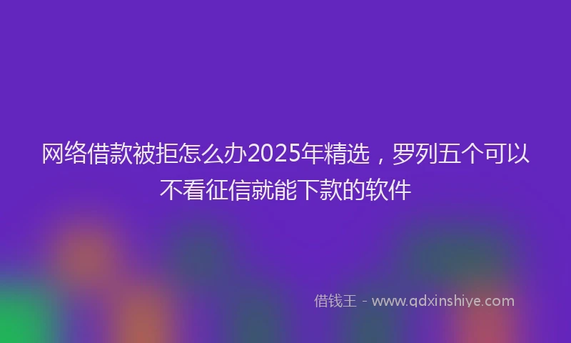 网络借款被拒怎么办2025年精选，罗列五个可以不看征信就能下款的软件