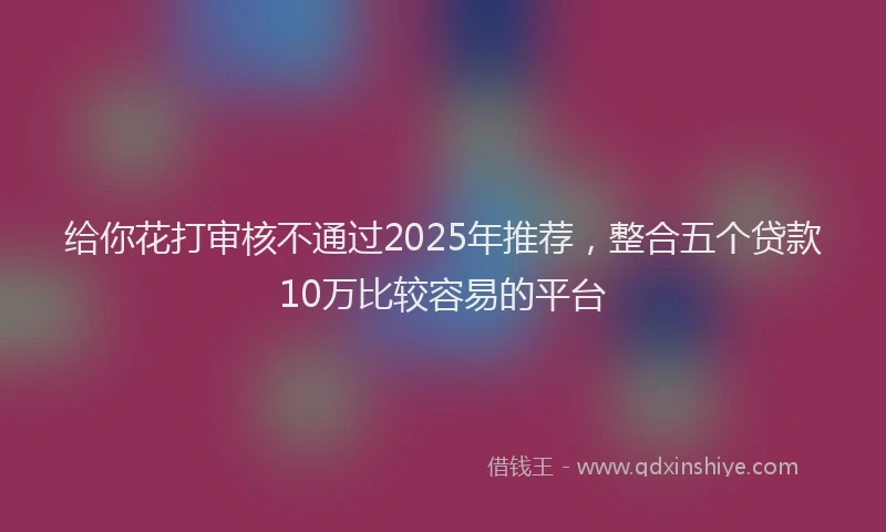 给你花打审核不通过2025年推荐，整合五个贷款10万比较容易的平台