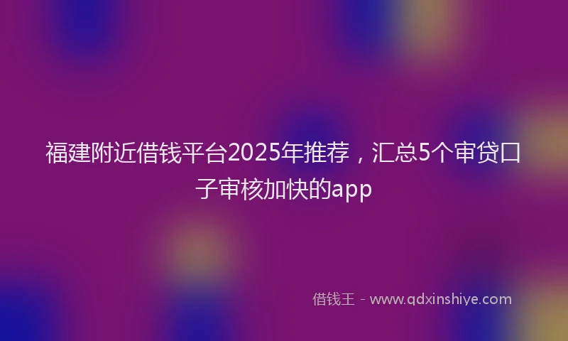 福建附近借钱平台2025年推荐，汇总5个审贷口子审核加快的app