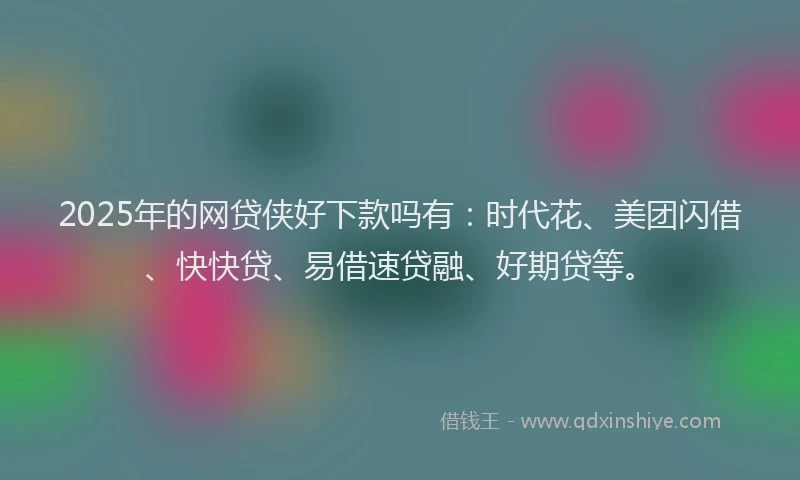 2025年的网贷侠好下款吗有：时代花、美团闪借、快快贷、易借速贷融、好期贷等。