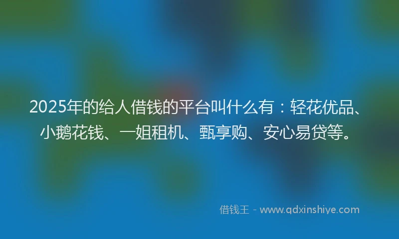 2025年的给人借钱的平台叫什么有：轻花优品、小鹅花钱、一姐租机、甄享购、安心易贷等。