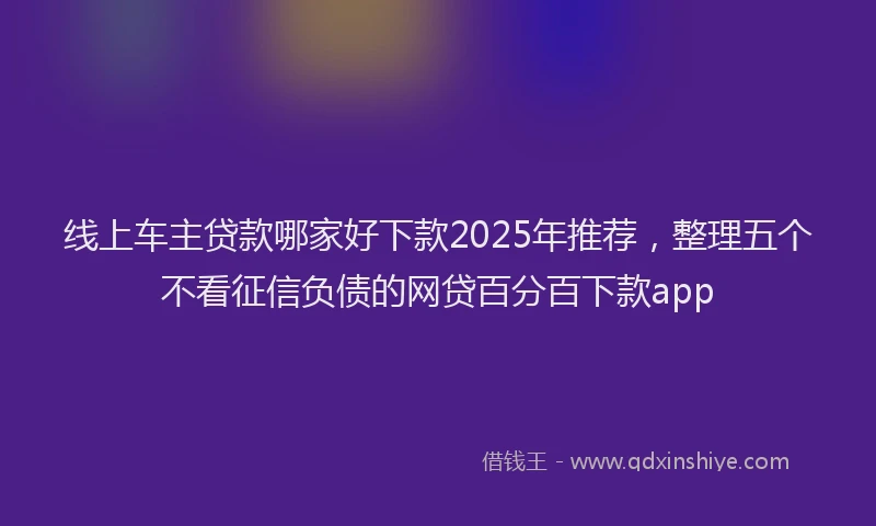 线上车主贷款哪家好下款2025年推荐，整理五个不看征信负债的网贷百分百下款app