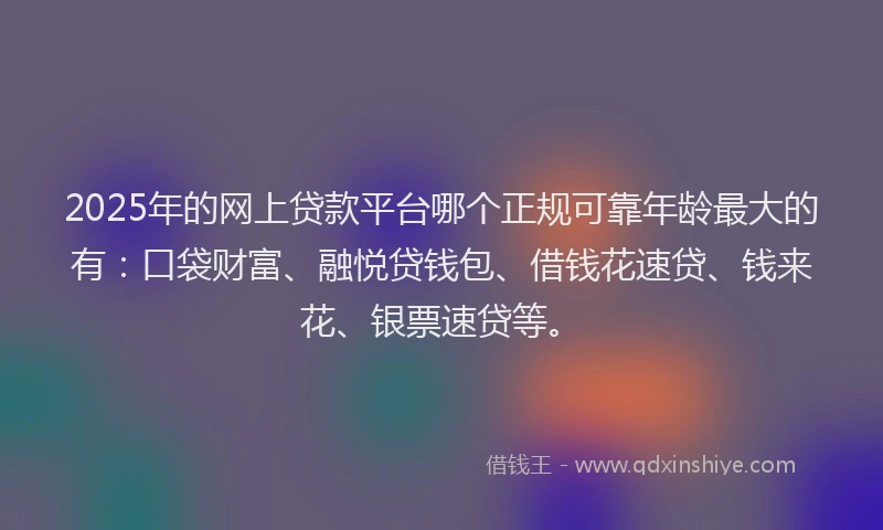 2025年的网上贷款平台哪个正规可靠年龄最大的有：口袋财富、融悦贷钱包、借钱花速贷、钱来花、银票速贷等。