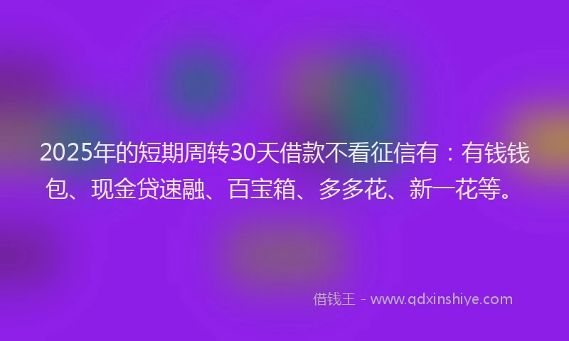 2025年的短期周转30天借款不看征信有：有钱钱包、现金贷速融、百宝箱、多多花、新一花等。