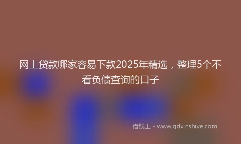 网上贷款哪家容易下款2025年精选，整理5个不看负债查询的口子