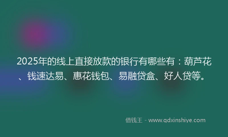 2025年的线上直接放款的银行有哪些有：葫芦花、钱速达易、惠花钱包、易融贷盒、好人贷等。