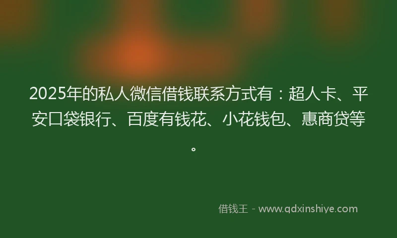 2025年的私人微信借钱联系方式有：超人卡、平安口袋银行、百度有钱花、小花钱包、惠商贷等。