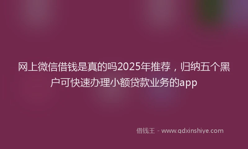 网上微信借钱是真的吗2025年推荐，归纳五个黑户可快速办理小额贷款业务的app