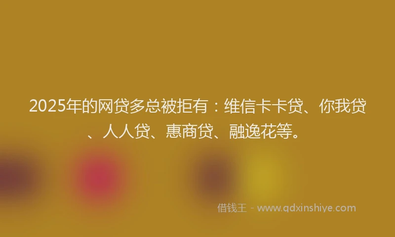 2025年的网贷多总被拒有：维信卡卡贷、你我贷、人人贷、惠商贷、融逸花等。