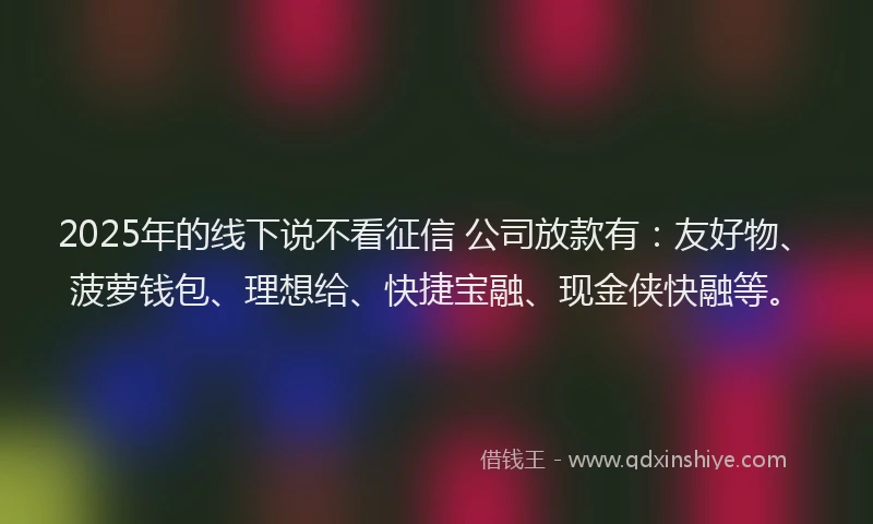 2025年的线下说不看征信 公司放款有：友好物、菠萝钱包、理想给、快捷宝融、现金侠快融等。