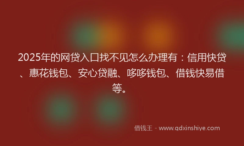 2025年的网贷入口找不见怎么办理有：信用快贷、惠花钱包、安心贷融、哆哆钱包、借钱快易借等。