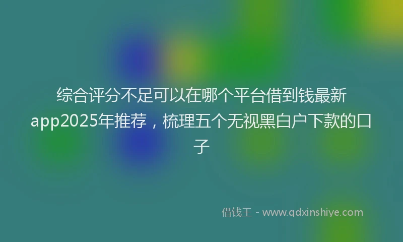 综合评分不足可以在哪个平台借到钱最新app2025年推荐，梳理五个无视黑白户下款的口子
