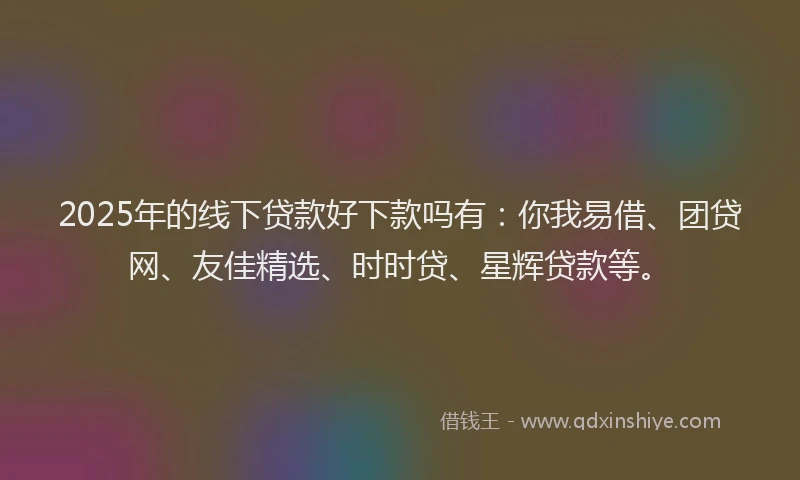 2025年的线下贷款好下款吗有：你我易借、团贷网、友佳精选、时时贷、星辉贷款等。