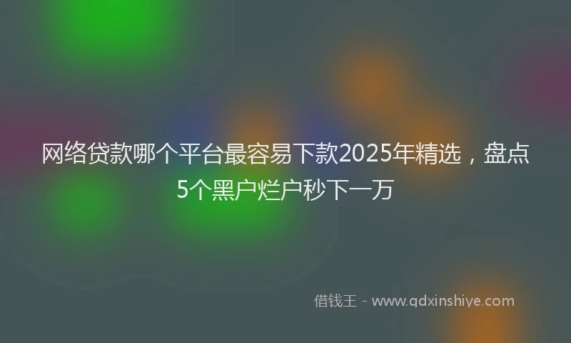 网络贷款哪个平台最容易下款2025年精选，盘点5个黑户烂户秒下一万