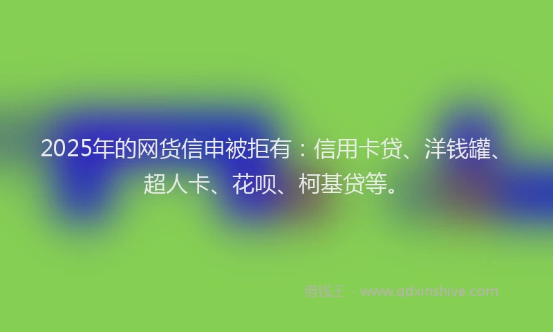 2025年的网货信申被拒有：信用卡贷、洋钱罐、超人卡、花呗、柯基贷等。