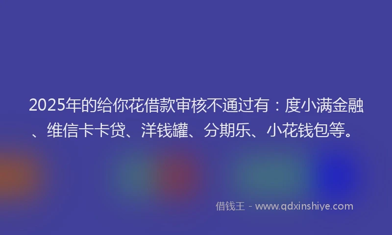 2025年的给你花借款审核不通过有：度小满金融、维信卡卡贷、洋钱罐、分期乐、小花钱包等。