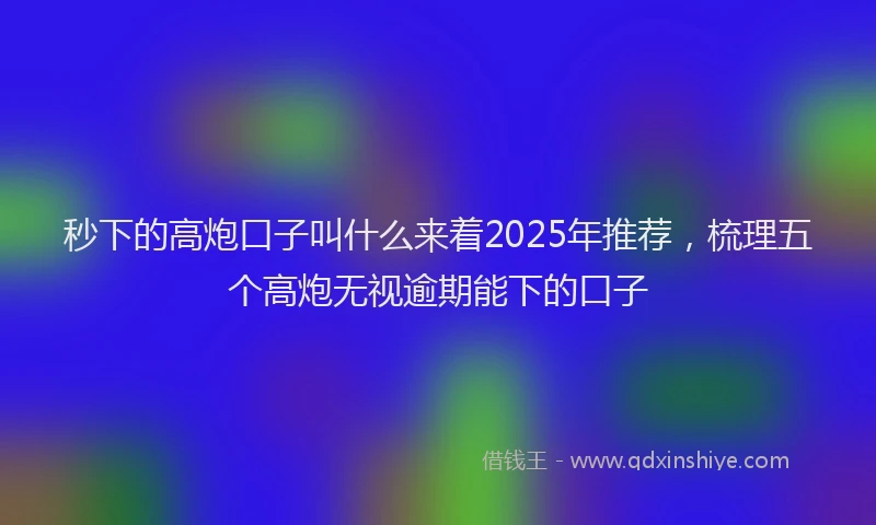 秒下的高炮口子叫什么来着2025年推荐，梳理五个高炮无视逾期能下的口子