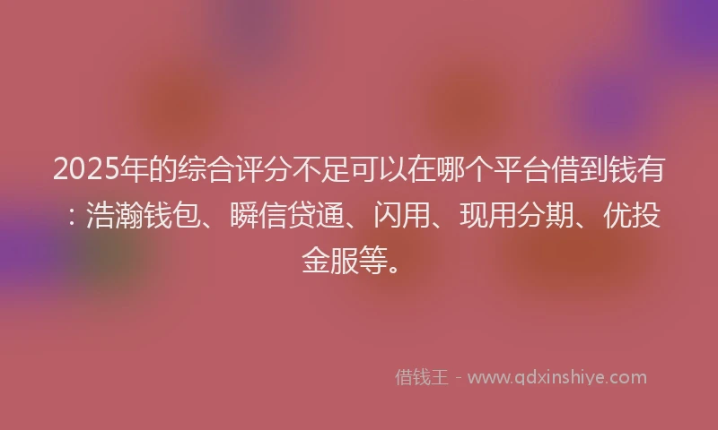 2025年的综合评分不足可以在哪个平台借到钱有：浩瀚钱包、瞬信贷通、闪用、现用分期、优投金服等。