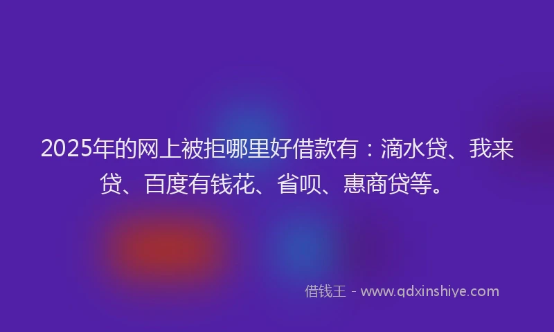 2025年的网上被拒哪里好借款有：滴水贷、我来贷、百度有钱花、省呗、惠商贷等。