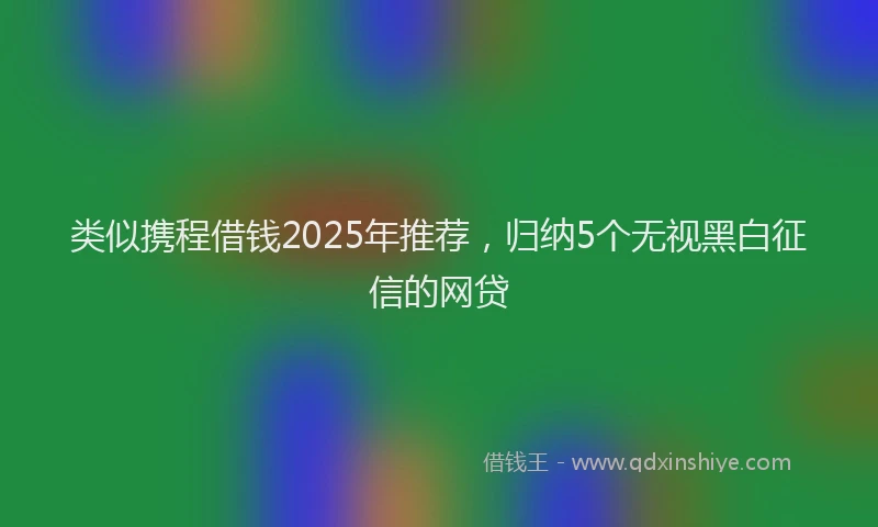 类似携程借钱2025年推荐，归纳5个无视黑白征信的网贷