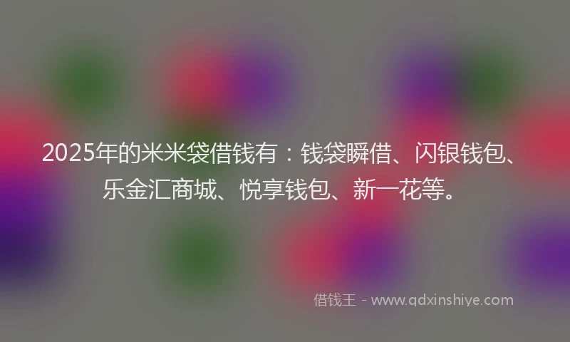 2025年的米米袋借钱有：钱袋瞬借、闪银钱包、乐金汇商城、悦享钱包、新一花等。