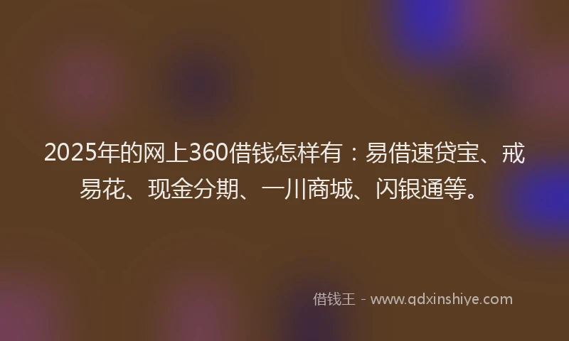 2025年的网上360借钱怎样有：易借速贷宝、戒易花、现金分期、一川商城、闪银通等。