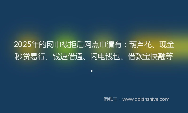 2025年的网申被拒后网点申请有：葫芦花、现金秒贷易行、钱速借通、闪电钱包、借款宝快融等。