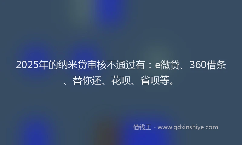 2025年的纳米贷审核不通过有：e微贷、360借条、替你还、花呗、省呗等。