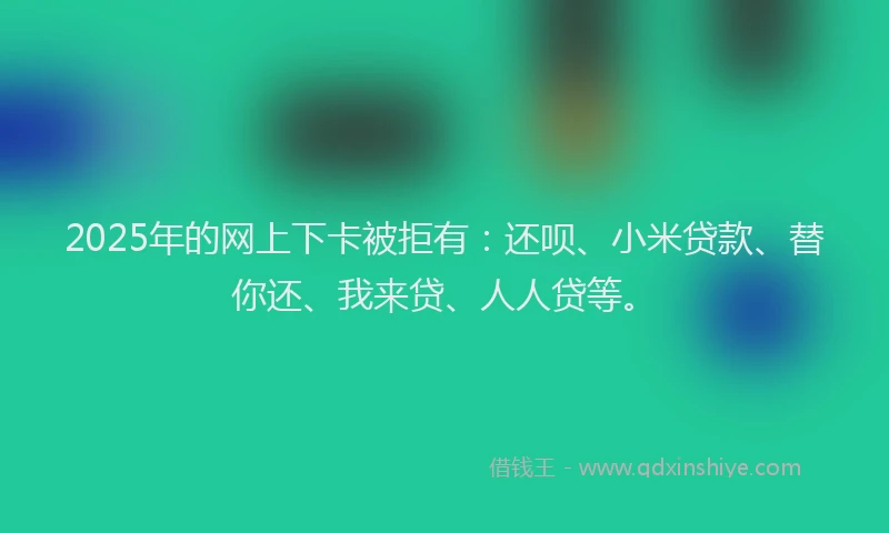 2025年的网上下卡被拒有：还呗、小米贷款、替你还、我来贷、人人贷等。
