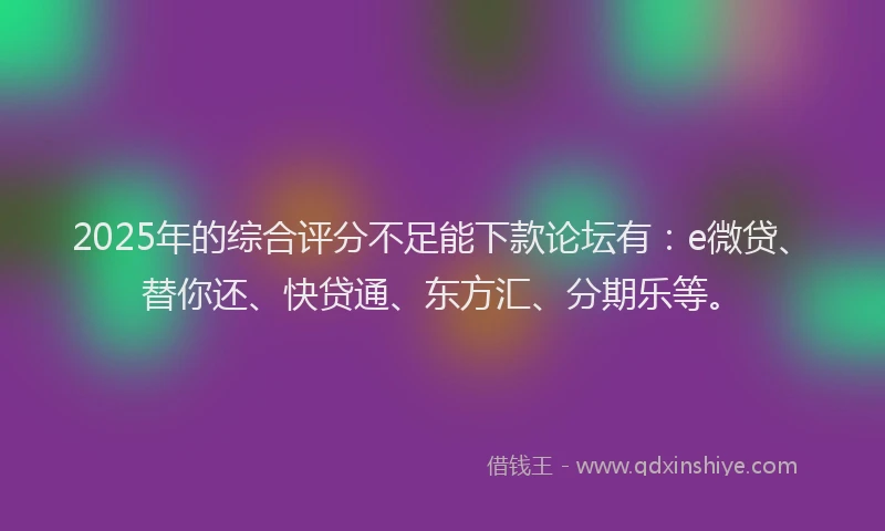 2025年的综合评分不足能下款论坛有：e微贷、替你还、快贷通、东方汇、分期乐等。
