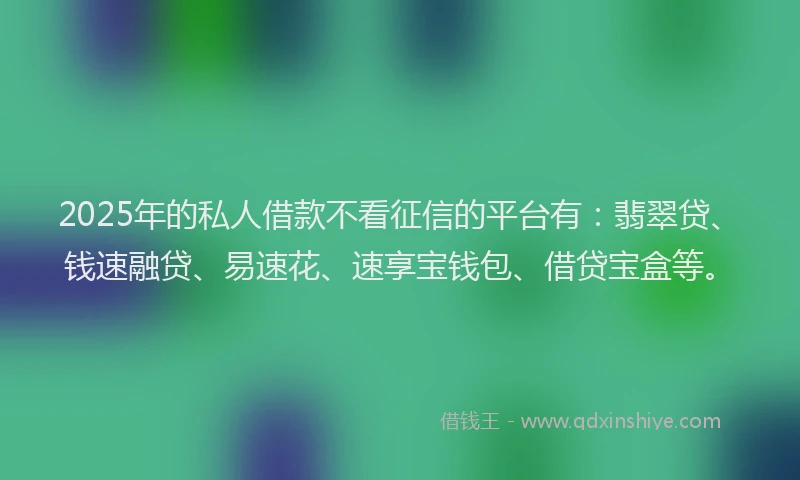 2025年的私人借款不看征信的平台有：翡翠贷、钱速融贷、易速花、速享宝钱包、借贷宝盒等。