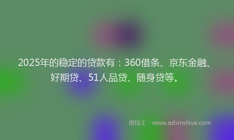 2025年的稳定的贷款有：360借条、京东金融、好期贷、51人品贷、随身贷等。