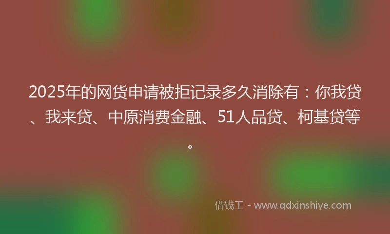 2025年的网货申请被拒记录多久消除有：你我贷、我来贷、中原消费金融、51人品贷、柯基贷等。