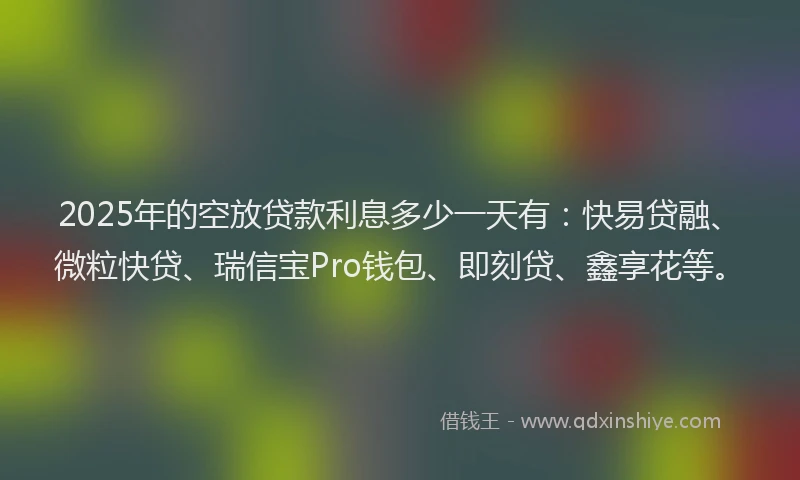 2025年的空放贷款利息多少一天有：快易贷融、微粒快贷、瑞信宝Pro钱包、即刻贷、鑫享花等。