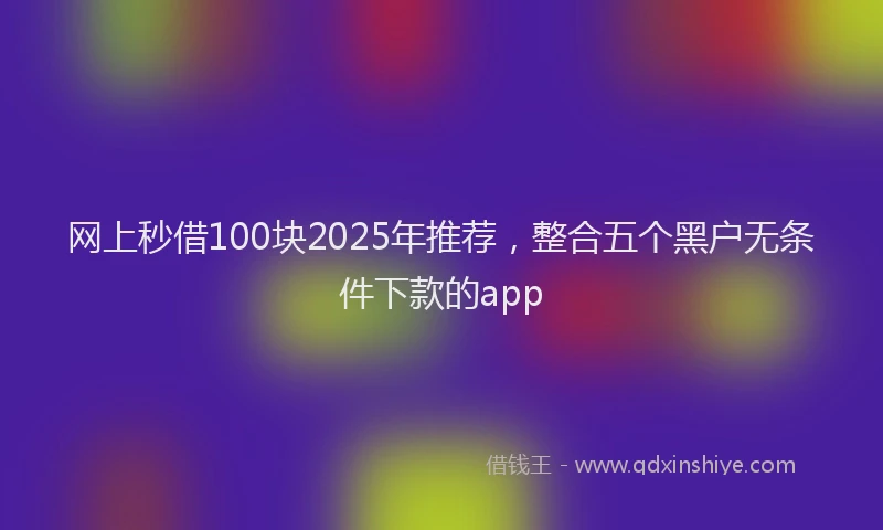 网上秒借100块2025年推荐，整合五个黑户无条件下款的app