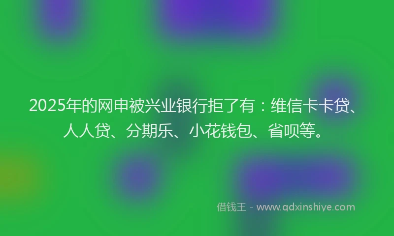 2025年的网申被兴业银行拒了有：维信卡卡贷、人人贷、分期乐、小花钱包、省呗等。