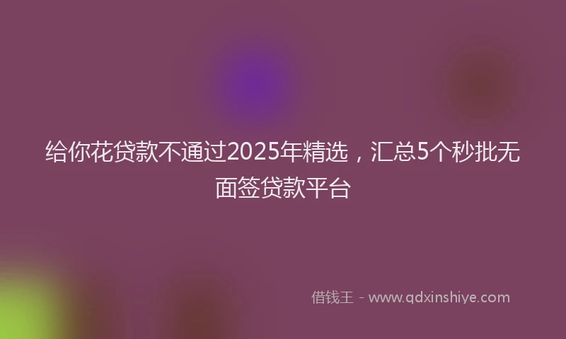 给你花贷款不通过2025年精选，汇总5个秒批无面签贷款平台