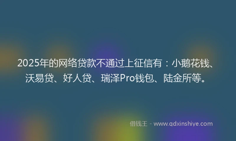 2025年的网络贷款不通过上征信有：小鹅花钱、沃易贷、好人贷、瑞泽Pro钱包、陆金所等。
