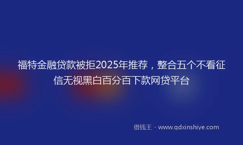 福特金融贷款被拒2025年推荐，整合五个不看征信无视黑白百分百下款网贷平台