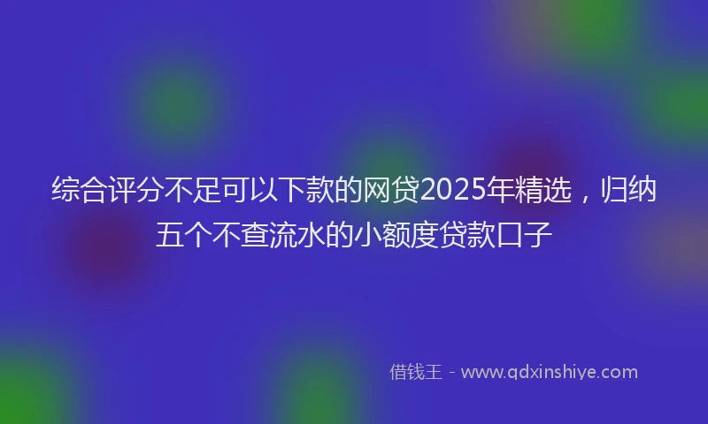 综合评分不足可以下款的网贷2025年精选，归纳五个不查流水的小额度贷款口子