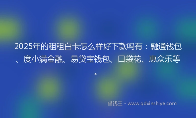 2025年的租租白卡怎么样好下款吗有：融通钱包、度小满金融、易贷宝钱包、口袋花、惠众乐等。