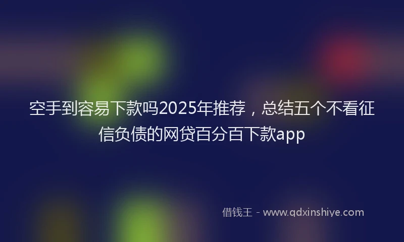 空手到容易下款吗2025年推荐，总结五个不看征信负债的网贷百分百下款app