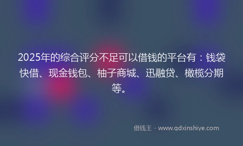 2025年的综合评分不足可以借钱的平台有：钱袋快借、现金钱包、柚子商城、迅融贷、橄榄分期等。