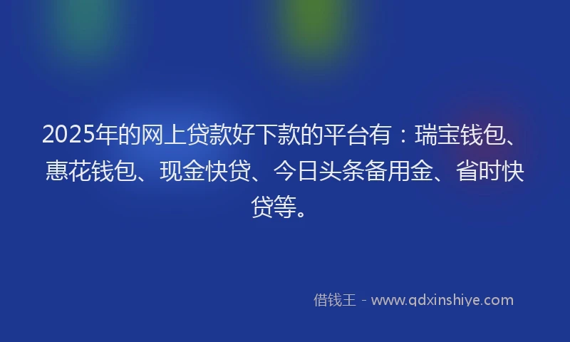 2025年的网上贷款好下款的平台有：瑞宝钱包、惠花钱包、现金快贷、今日头条备用金、省时快贷等。