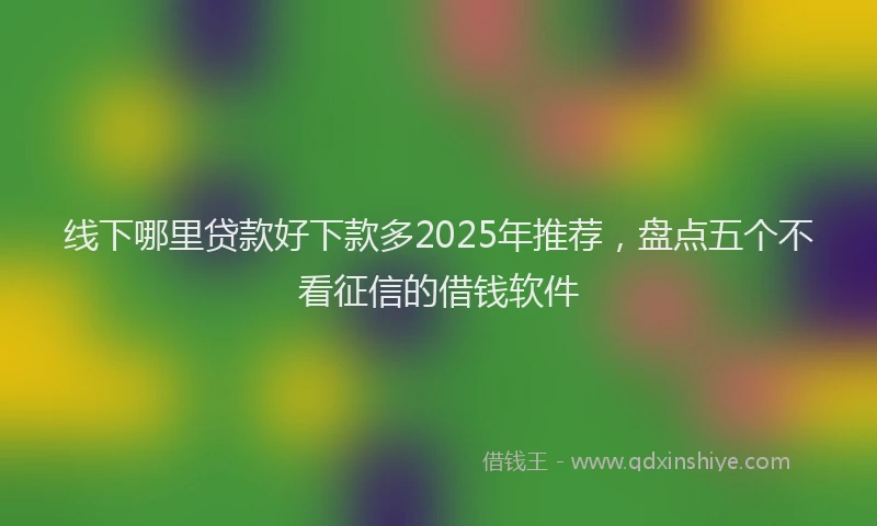 线下哪里贷款好下款多2025年推荐，盘点五个不看征信的借钱软件
