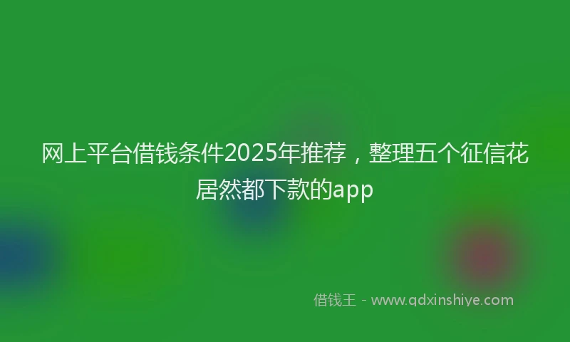 网上平台借钱条件2025年推荐，整理五个征信花居然都下款的app